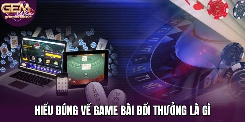 Hiểu đúng về game bài đổi thưởng là gì